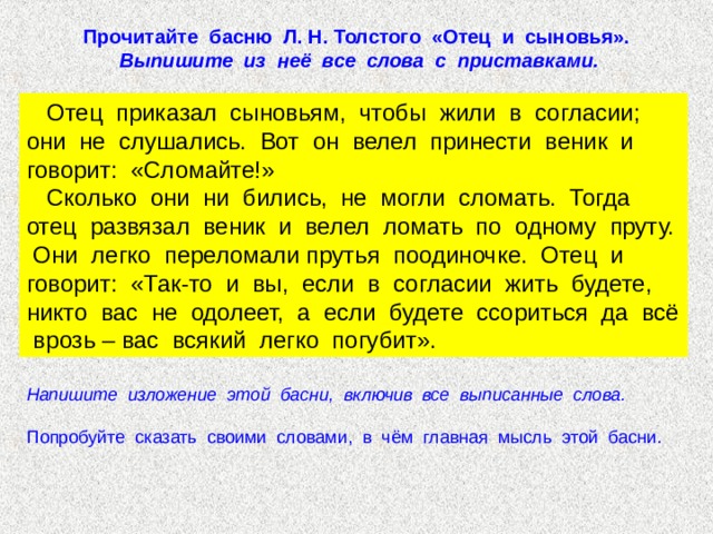Прочитайте басню Л. Н. Толстого «Отец и сыновья». Выпишите из неё все слова с приставками.  Отец приказал сыновьям, чтобы жили в согласии; они не слушались. Вот он велел принести веник и говорит: «Сломайте!»  Сколько они ни бились, не могли сломать. Тогда отец развязал веник и велел ломать по одному пруту. Они легко переломали прутья поодиночке. Отец и говорит: «Так-то и вы, если в согласии жить будете, никто вас не одолеет, а если будете ссориться да всё врозь – вас всякий легко погубит». Напишите изложение этой басни, включив все выписанные слова.  Попробуйте сказать своими словами, в чём главная мысль этой басни. 