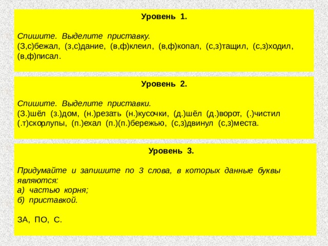  Уровень 1.   Спишите. Выделите приставку. (З,с)бежал, (з,с)дание, (в,ф)клеил, (в,ф)копал, (с,з)тащил, (с,з)ходил, (в,ф)писал.  Уровень 2.  Спишите. Выделите приставки. (З.)шёл (з.)дом, (н.)резать (н.)кусочки, (д.)шёл (д.)ворот, (.)чистил (.т)скорлупы, (п.)ехал (п.)(п.)бережью, (с,з)двинул (с,з)места.  Уровень 3.  Придумайте и запишите по 3 слова, в которых данные буквы являются: а) частью корня; б) приставкой. ЗА, ПО, С. 