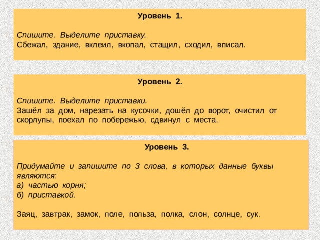  Уровень 1.   Спишите. Выделите приставку. Сбежал, здание, вклеил, вкопал, стащил, сходил, вписал.  Уровень 2.  Спишите. Выделите приставки. Зашёл за дом, нарезать на кусочки, дошёл до ворот, очистил от скорлупы, поехал по побережью, сдвинул с места.  Уровень 3.  Придумайте и запишите по 3 слова, в которых данные буквы являются: а) частью корня; б) приставкой. Заяц, завтрак, замок, поле, польза, полка, слон, солнце, сук. 