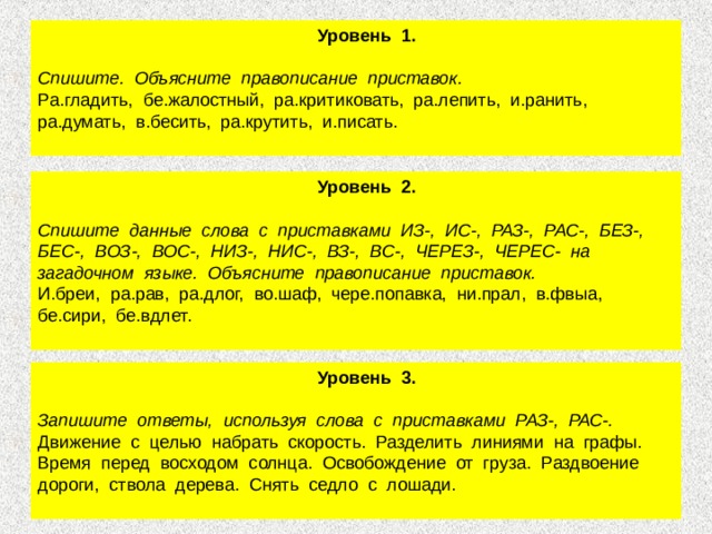  Уровень 1.  Спишите. Объясните правописание приставок. Ра.гладить, бе.жалостный, ра.критиковать, ра.лепить, и.ранить, ра.думать, в.бесить, ра.крутить, и.писать.  Уровень 2.  Спишите данные слова с приставками ИЗ-, ИС-, РАЗ-, РАС-, БЕЗ-, БЕС-, ВОЗ-, ВОС-, НИЗ-, НИС-, ВЗ-, ВС-, ЧЕРЕЗ-, ЧЕРЕС- на загадочном языке. Объясните правописание приставок. И.бреи, ра.рав, ра.длог, во.шаф, чере.попавка, ни.прал, в.фвыа, бе.сири, бе.вдлет.    Уровень 3.  Запишите ответы, используя слова с приставками РАЗ-, РАС-. Движение с целью набрать скорость. Разделить линиями на графы. Время перед восходом солнца. Освобождение от груза. Раздвоение дороги, ствола дерева. Снять седло с лошади. 