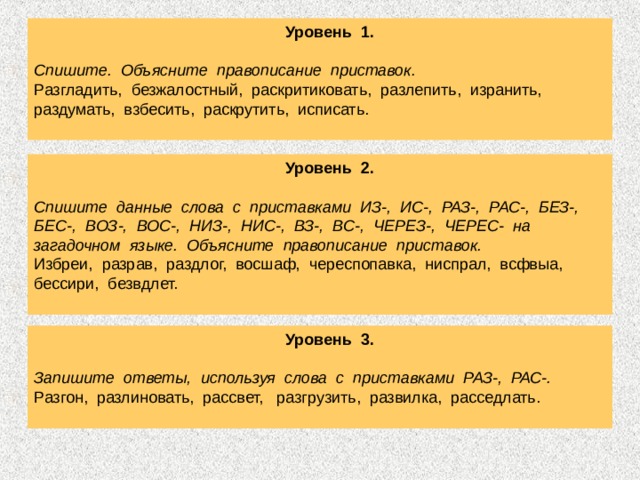  Уровень 1.  Спишите. Объясните правописание приставок. Разгладить, безжалостный, раскритиковать, разлепить, изранить, раздумать, взбесить, раскрутить, исписать.  Уровень 2.  Спишите данные слова с приставками ИЗ-, ИС-, РАЗ-, РАС-, БЕЗ-, БЕС-, ВОЗ-, ВОС-, НИЗ-, НИС-, ВЗ-, ВС-, ЧЕРЕЗ-, ЧЕРЕС- на загадочном языке. Объясните правописание приставок. Избреи, разрав, раздлог, восшаф, череспопавка, ниспрал, всфвыа, бессири, безвдлет.    Уровень 3.  Запишите ответы, используя слова с приставками РАЗ-, РАС-. Разгон, разлиновать, рассвет, разгрузить, развилка, расседлать. 