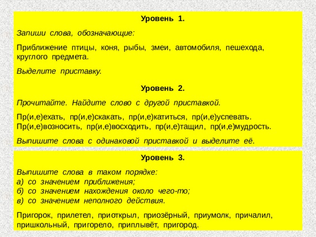  Уровень 1. Запиши слова, обозначающие: Приближение птицы, коня, рыбы, змеи, автомобиля, пешехода, круглого предмета. Выделите приставку.   Уровень 2. Прочитайте. Найдите слово с другой приставкой. Пр(и,е)ехать, пр(и,е)скакать, пр(и,е)катиться, пр(и,е)успевать. Пр(и,е)возносить, пр(и,е)восходить, пр(и,е)тащил, пр(и,е)мудрость. Выпишите слова с одинаковой приставкой и выделите её.  Уровень 3. Выпишите слова в таком порядке: а) со значением приближения; б) со значением нахождения около чего-то; в) со значением неполного действия. Пригорок, прилетел, приоткрыл, приозёрный, приумолк, причалил, пришкольный, пригорело, приплывёт, пригород. 