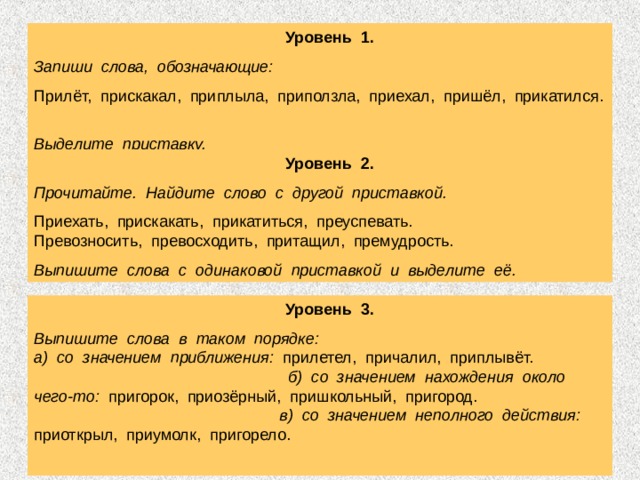  Уровень 1. Запиши слова, обозначающие: Прилёт, прискакал, приплыла, приползла, приехал, пришёл, прикатился. Выделите приставку.   Уровень 2. Прочитайте. Найдите слово с другой приставкой. Приехать, прискакать, прикатиться, преуспевать. Превозносить, превосходить, притащил, премудрость. Выпишите слова с одинаковой приставкой и выделите её.  Уровень 3. Выпишите слова в таком порядке: а) со значением приближения: прилетел, причалил, приплывёт. б) со значением нахождения около чего-то: пригорок, приозёрный, пришкольный, пригород. в) со значением неполного действия: приоткрыл, приумолк, пригорело. 