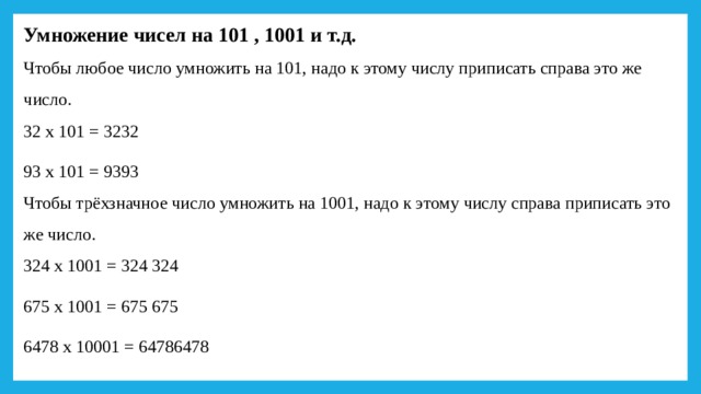 Умножение чисел на 101 , 1001 и т.д.  Чтобы любое число умножить на 101, надо к этому числу приписать справа это же число.  32 х 101 = 3232 93 х 101 = 9393  Чтобы трёхзначное число умножить на 1001, надо к этому числу справа приписать это же число.  324 х 1001 = 324 324 675 х 1001 = 675 675 6478 х 10001 = 64786478   