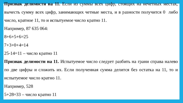 Признак делимости на 11. Если из суммы всех цифр, стоящих на нечетных местах, вычесть сумму всех цифр, занимающих четные места, и в разности получится 0 либо число, кратное 11, то и испытуемое число кратно 11. Например, 87 635 064: 8+6+5+6=25 7+3+0+4=14 25-14=11 – число кратно 11 Признак делимости на 11. Испытуемое число следует разбить на грани справа налево по две цифры и сложить их. Если полученная сумма делится без остатка на 11, то и испытуемое число кратно 11. Например, 528 5+28=33 – число кратно 11 