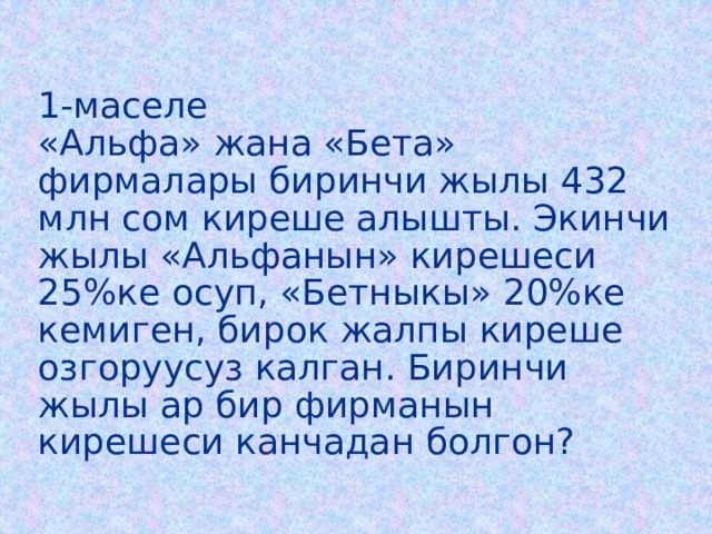 1-маселе  «Альфа» жана «Бета» фирмалары биринчи жылы 432 млн сом киреше алышты. Экинчи жылы «Альфанын» кирешеси 25%ке осуп, «Бетныкы» 20%ке кемиген, бирок жалпы киреше озгоруусуз калган. Биринчи жылы ар бир фирманын кирешеси канчадан болгон? 