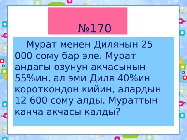 № 170  Мурат менен Дилянын 25 000 сому бар эле. Мурат андагы озунун акчасынын 55%ин, ал эми Диля 40%ин короткондон кийин, алардын 12 600 сому алды. Мураттын канча акчасы калды? 