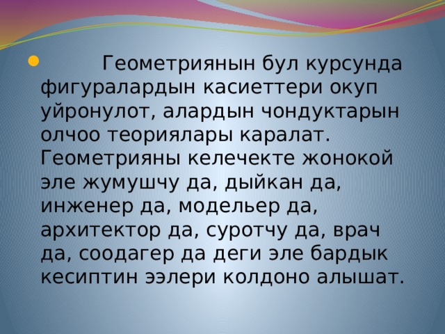  Геометриянын бул курсунда фигуралардын касиеттери окуп уйронулот, алардын чондуктарын олчоо теориялары каралат. Геометрияны келечекте жонокой эле жумушчу да, дыйкан да, инженер да, модельер да, архитектор да, суротчу да, врач да, соодагер да деги эле бардык кесиптин ээлери колдоно алышат. 