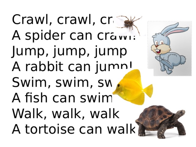  Crawl, crawl, crawl  A spider can crawl!  Jump, jump, jump  A rabbit can jump!  Swim, swim, swim  A fish can swim!  Walk, walk, walk  A tortoise can walk!   
