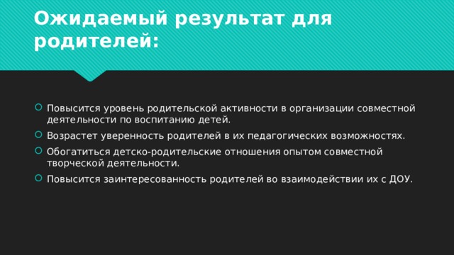 Ожидаемый результат для родителей: Повысится уровень родительской активности в организации совместной деятельности по воспитанию детей. Возрастет уверенность родителей в их педагогических возможностях. Обогатиться детско-родительские отношения опытом совместной творческой деятельности. Повысится заинтересованность родителей во взаимодействии их с ДОУ. 