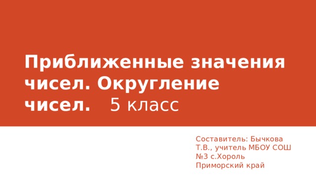 Приближенные значения чисел. Округление чисел. 5 класс Составитель: Бычкова Т.В., учитель МБОУ СОШ №3 с.Хороль Приморский край  