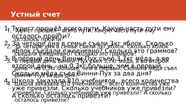 Устный счет Турист прошёл всего пути. Какую часть пути ему осталось пройти? За четыре дня в семье съели 3кг яблок. Сколько яблок съедали ежедневно? Сколько это граммов? В первый день Винни-Пух съел 3,7кг мёда, а во второй день – на 0,3кг больше, чем в первый. Сколько мёда съел Винни-Пух за два дня? Школа заказала 810 учебников. всего количества уже привезли. Сколько учебников уже привезли? А сколько осталось привезти?   