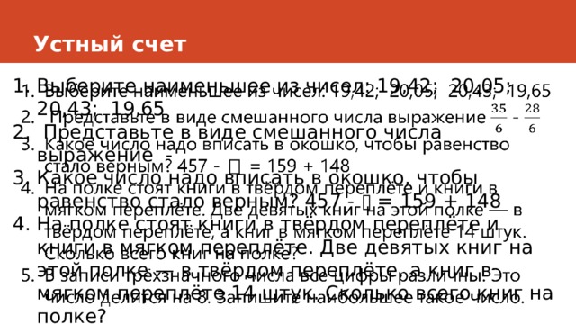 Устный счет Выберите наименьшее из чисел: 19,42; 20,05; 20,43; 19,65  Представьте в виде смешанного числа выражение - Какое число надо вписать в окошко, чтобы равенство стало верным? 457 - ▯ = 159 + 148 На полке стоят книги в твёрдом переплёте и книги в мягком переплёте. Две девятых книг на этой полке — в твёрдом переплёте, а книг в мягком переплёте 14 штук. Сколько всего книг на полке? В записи трёхзначного числа все цифры различны. Это число делится на 8. Запишите наибольшее такое число.   