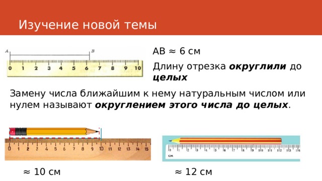 Изучение новой темы АВ ≈ 6 см Длину отрезка округлили  до целых Замену числа ближайшим к нему натуральным числом или нулем называют округлением этого числа до целых . ≈ 10 см ≈ 12 см 