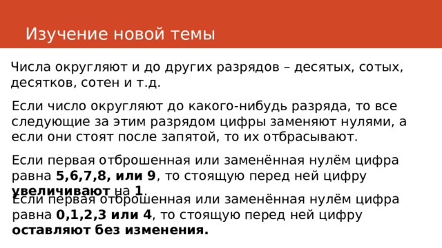 Изучение новой темы Числа округляют и до других разрядов – десятых, сотых, десятков, сотен и т.д. Если число округляют до какого-нибудь разряда, то все следующие за этим разрядом цифры заменяют нулями, а если они стоят после запятой, то их отбрасывают. Если первая отброшенная или заменённая нулём цифра равна 5,6,7,8, или 9 , то стоящую перед ней цифру увеличивают на 1 . Если первая отброшенная или заменённая нулём цифра равна 0,1,2,3 или 4 , то стоящую перед ней цифру оставляют без изменения. 