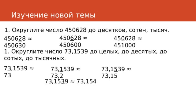 Изучение новой темы 1. Округлите число 450628 до десятков, сотен, тысяч. 450 6 28 ≈ 450600  45 0 628 ≈ 451000  4506 2 8 ≈ 450630 1. Округлите число 73,1539 до целых, до десятых, до сотых, до тысячных. 7 3 ,1539 ≈ 73 73, 1 539 ≈ 73,2 73,1 5 39 ≈ 73,15 73,15 3 9 ≈ 73,154 