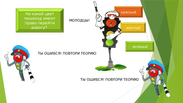 красный На какой цвет пешеход имеет право перейти дорогу? МОЛОДЦЫ! желтый зеленый ТЫ ОШИБСЯ! ПОВТОРИ ТЕОРИЮ ТЫ ОШИБСЯ! ПОВТОРИ ТЕОРИЮ 