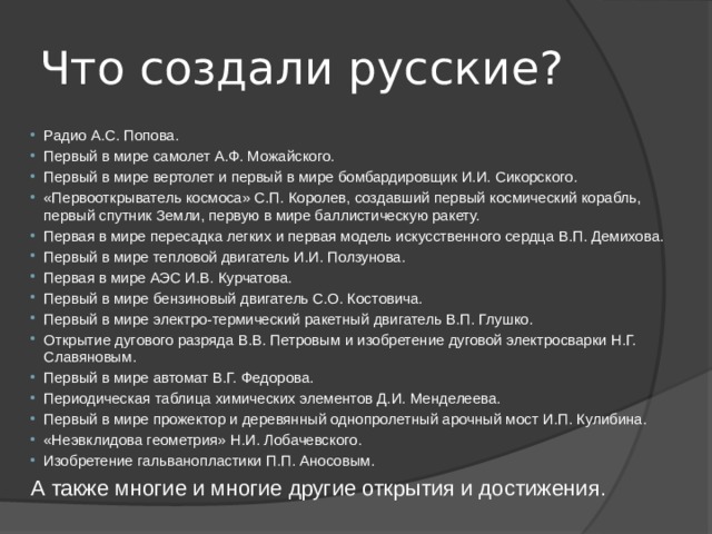 Что создали русские? Радио А.С. Попова. Первый в мире самолет А.Ф. Можайского. Первый в мире вертолет и первый в мире бомбардировщик И.И. Сикорского. «Первооткрыватель космоса» С.П. Королев, создавший первый космический корабль, первый спутник Земли, первую в мире баллистическую ракету. Первая в мире пересадка легких и первая модель искусственного сердца В.П. Демихова. Первый в мире тепловой двигатель И.И. Ползунова. Первая в мире АЭС И.В. Курчатова. Первый в мире бензиновый двигатель С.О. Костовича. Первый в мире электро-термический ракетный двигатель В.П. Глушко. Открытие дугового разряда В.В. Петровым и изобретение дуговой электросварки Н.Г. Славяновым. Первый в мире автомат В.Г. Федорова. Периодическая таблица химических элементов Д.И. Менделеева. Первый в мире прожектор и деревянный однопролетный арочный мост И.П. Кулибина. «Неэвклидова геометрия» Н.И. Лобачевского. Изобретение гальванопластики П.П. Аносовым. А также многие и многие другие открытия и достижения. 