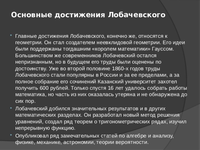 Основные достижения Лобачевского   Главные достижения Лобачевского, конечно же, относятся к геометрии. Он стал создателем неевклидовой геометрии. Его идеи были поддержаны тогдашним «королем математики» Гауссом. Большинством же современников Лобачевский остался непризнанным, но в будущем его труды были оценены по достоинству. Уже во второй половине 1860-х годов труды Лобачевского стали популярны в России и за ее пределами, а за полное собрание его сочинений Казанский университет захотел получить 600 рублей. Только спустя 16 лет удалось собрать работы математика, но часть из них оказалась утеряна и не обнаружена до сих пор. Лобачевский добился значительных результатов и в других математических разделах. Он разработал новый метод решения уравнений, создал ряд теорем о тригонометрических рядах, изучил непрерывную функцию. Опубликовал ряд замечательных статей по алгебре и анализу, физике, механике, астрономии, теории вероятности. 