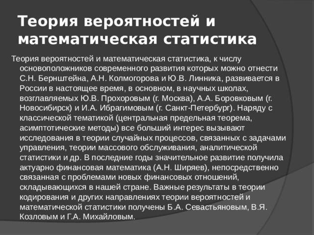 Теория вероятностей и математическая статистика Теория вероятностей и математическая статистика, к числу основоположников современного развития которых можно отнести С.Н. Бернштейна, А.Н. Колмогорова и Ю.В. Линника, развивается в России в настоящее время, в основном, в научных школах, возглавляемых Ю.В. Прохоровым (г. Москва), А.А. Боровковым (г. Новосибирск) и И.А. Ибрагимовым (г. Санкт-Петербург). Наряду с классической тематикой (центральная предельная теорема, асимптотические методы) все больший интерес вызывают исследования в теории случайных процессов, связанных с задачами управления, теории массового обслуживания, аналитической статистики и др. В последние годы значительное развитие получила актуарно финансовая математика (А.Н. Ширяев), непосредственно связанная с проблемами новых финансовых отношений, складывающихся в нашей стране. Важные результаты в теории кодирования и других направлениях теории вероятностей и математической статистики получены Б.А. Севастьяновым, В.Я. Козловым и Г.А. Михайловым. 