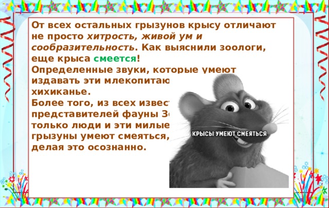 Крысы умеют смеяться. От всех остальных грызунов крысу отличают не просто хитрость, живой ум и сообразительность . Как выяснили зоологи, еще крыса смеется ! Определенные звуки, которые умеют издавать эти млекопитающие, напоминают хихиканье. Более того, из всех известных представителей фауны Земли только люди и эти милые грызуны умеют смеяться, делая это осознанно.     Источники: https://pbs.twimg.com/media/DbaCKHbU8AA0iWL.jpg:large https://rumitfur.ru/krysy/krysa-smeetsya.htmlф  