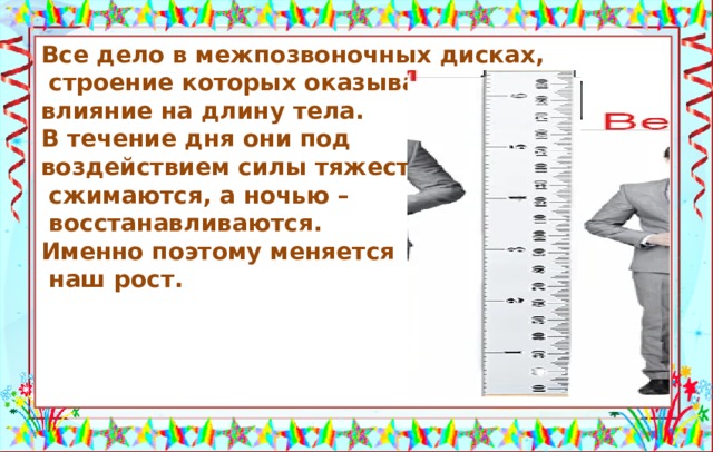 Все дело в межпозвоночных дисках,  строение которых оказывает влияние на длину тела. В течение дня они под воздействием силы тяжести  сжимаются, а ночью –  восстанавливаются. Именно поэтому меняется  наш рост.     Утром человек выше ростом, чем вечером. Источники: https://fishki.net/3179606-pochemu-utrom-my-vyshe-chem-vecherom.html © Fishki.net https://avatars.mds.yandex.net/get-zen_doc/1570751/pub_5e007655d5bbc300ad15661f_5e034aa0bb892c00b13647d2/scale_1200  