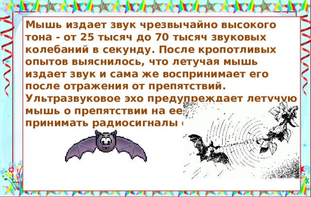 Летучие мыши могут принимать радиосигналы. Мышь издает звук чрезвычайно высокого тона - от 25 тысяч до 70 тысяч звуковых колебаний в секунду. После кропотливых опытов выяснилось, что летучая мышь издает звук и сама же воспринимает его после отражения от препятствий. Ультразвуковое эхо предупреждает летучую мышь о препятствии на ее пути, но принимать радиосигналы они не могут.      Источники: https://https://radiolamp.net/news/223-radiolokaciya-i-letuchie-myshi.html https://otvet.imgsmail.ru/download/875a8375f91de049494d6073098e8a2f_2ad9a0077516c01762d3df0ed932ff6a.gif  