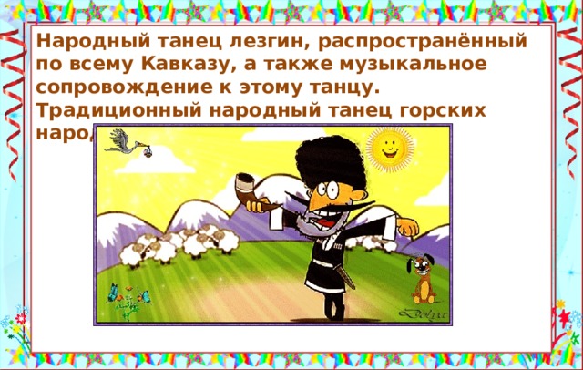 Народный танец лезгин, распространённый по всему Кавказу, а также музыкальное сопровождение к этому танцу. Традиционный народный танец горских народов Кавказа.          Лезгинка — грузинское блюдо. Источники: https://sibmama.ru/pravda-ili-lozh.htm https://otvet.imgsmail.ru/download/u_66523c2a71a043667c3be0b33de96663_800.gif   