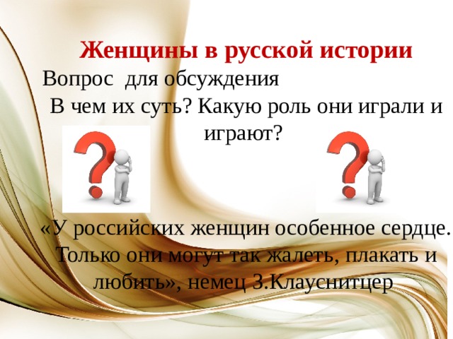 Женщины в русской истории  Вопрос для обсуждения В чем их суть? Какую роль они играли и играют? «У российских женщин особенное сердце. Только они могут так жалеть, плакать и любить», немец З.Клауснитцер 