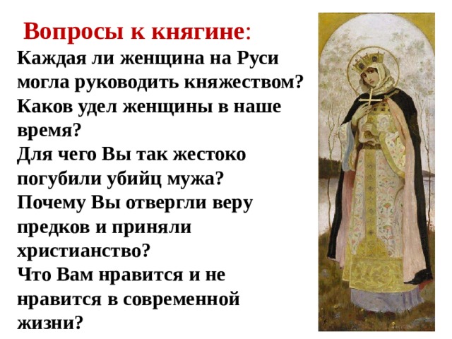   Вопросы к княгине : Каждая ли женщина на Руси могла руководить княжеством? Каков удел женщины в наше время? Для чего Вы так жестоко погубили убийц мужа? Почему Вы отвергли веру предков и приняли христианство? Что Вам нравится и не нравится в современной жизни? 