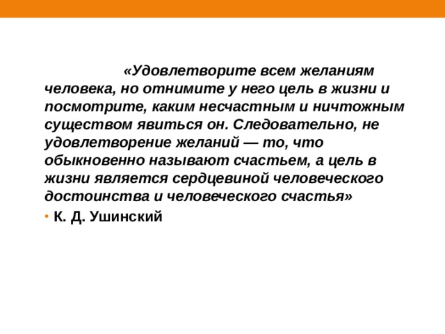                     «Удовлетворите всем желаниям человека, но отнимите у него цель в жизни и посмотрите, каким несчастным и ничтожным существом явиться он. Следовательно, не удовлетворение желаний — то, что обыкновенно называют счастьем, а цель в жизни является сердцевиной человеческого достоинства и человеческого счастья» К. Д. Ушинский 