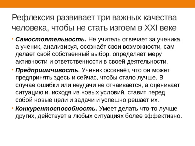 Рефлексия развивает три важных качества человека, чтобы не стать изгоем в XXI веке Самостоятельность.  Не учитель отвечает за ученика, а ученик, анализируя, осознаёт свои возможности, сам делает свой собственный выбор, определяет меру активности и ответственности в своей деятельности. Предприимчивость .  Ученик осознаёт, что он может предпринять здесь и сейчас, чтобы стало лучше. В случае ошибки или неудачи не отчаивается, а оценивает ситуацию и, исходя из новых условий, ставит перед собой новые цели и задачи и успешно решает их. Конкурентоспособность.   Умеет делать что-то лучше других, действует в любых ситуациях более эффективно. 