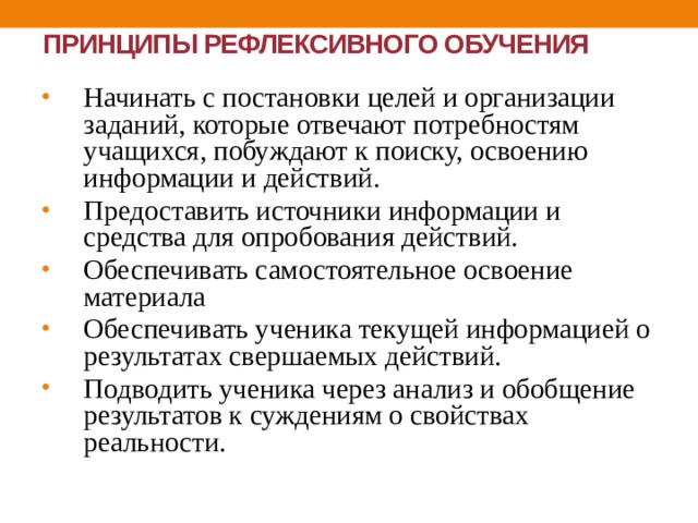 ПРИНЦИПЫ РЕФЛЕКСИВНОГО ОБУЧЕНИЯ Начинать с постановки целей и организации заданий, которые отвечают потребностям учащихся, побуждают к поиску, освоению информации и действий. Предоставить источники информации и средства для опробования действий. Обеспечивать самостоятельное освоение материала Обеспечивать ученика текущей информацией о результатах свершаемых действий. Подводить ученика через анализ и обобщение результатов к суждениям о свойствах реальности. 
