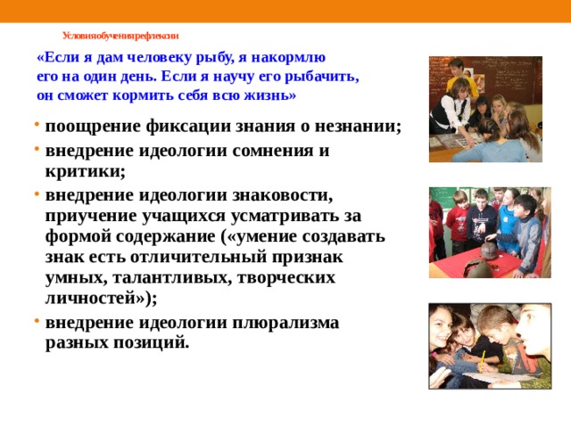  Условия обучения рефлексии   «Если я дам человеку рыбу, я накормлю его на один день. Если я научу его рыбачить, он сможет кормить себя всю жизнь» поощрение фиксации знания о незнании; внедрение идеологии сомнения и критики; внедрение идеологии знаковости, приучение учащихся усматривать за формой содержание («умение создавать знак есть отличительный признак умных, талантливых, творческих личностей»); внедрение идеологии плюрализма разных позиций. поощрение фиксации знания о незнании; внедрение идеологии сомнения и критики; внедрение идеологии знаковости, приучение учащихся усматривать за формой содержание («умение создавать знак есть отличительный признак умных, талантливых, творческих личностей»); внедрение идеологии плюрализма разных позиций. 