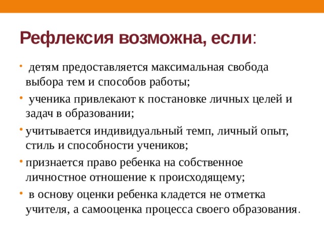 Рефлексия возможна, если :  детям предоставляется максимальная свобода выбора тем и способов работы;  ученика привлекают к постановке личных целей и задач в образовании; учитывается индивидуальный темп, личный опыт, стиль и способности учеников; признается право ребенка на собственное личностное отношение к происходящему;  в основу оценки ребенка кладется не отметка учителя, а самооценка процесса своего образования . 
