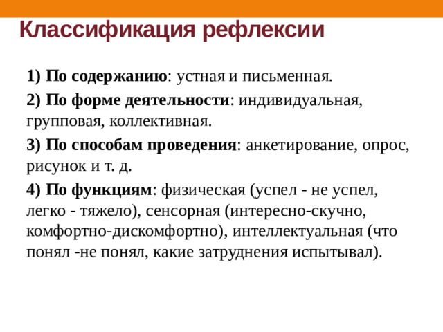 Классификация рефлексии   1) По содержанию : устная и письменная. 2) По форме деятельности : индивидуальная, групповая, коллективная. 3)  По способам проведения : анкетирование, опрос, рисунок и т. д. 4)  По функциям : физическая (успел - не успел, легко - тяжело), сенсорная (интересно-скучно, комфортно-дискомфортно), интеллектуальная (что понял -не понял, какие затруднения испытывал). 