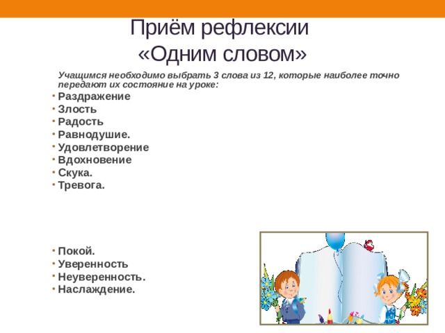 Приём рефлексии  «Одним словом»   Учащимся необходимо выбрать 3 слова из 12, которые наиболее точно передают их состояние на уроке: Раздражение Злость Радость Равнодушие. Удовлетворение Вдохновение Скука. Тревога.      Покой. Уверенность Неуверенность. Наслаждение. 
