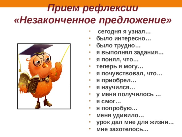 Прием рефлексии «Незаконченное предложение»  сегодня я узнал… было интересно… было трудно… я выполнял задания… я понял, что… теперь я могу… я почувствовал, что… я приобрел… я научился… у меня получилось … я смог… я попробую… меня удивило… урок дал мне для жизни… мне захотелось… 