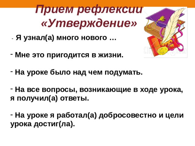 Прием рефлексии «Утверждение»  - Я узнал(а) много нового …   Мне это пригодится в жизни.   На уроке было над чем подумать.   На все вопросы, возникающие в ходе урока, я получил(а) ответы.   На уроке я работал(а) добросовестно и цели урока достиг(ла). 