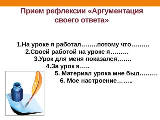 Прием рефлексии «Аргументация своего ответа»  1.На уроке я работал……..потому что………  2.Своей работой на уроке я………  3.Урок для меня показался…….  4.За урок я…..  5. Материал урока мне был………  6. Мое настроение……..    