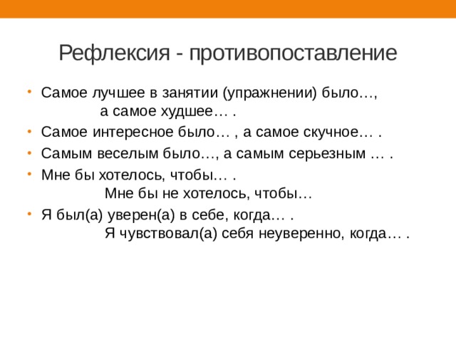Рефлексия - противопоставление Самое лучшее в занятии (упражнении) было…, а самое худшее… . Самое интересное было… , а самое скучное… . Самым веселым было…, а самым серьезным … . Мне бы хотелось, чтобы… . Мне бы не хотелось, чтобы… Я был(а) уверен(а) в себе, когда… . Я чувствовал(а) себя неуверенно, когда… . 