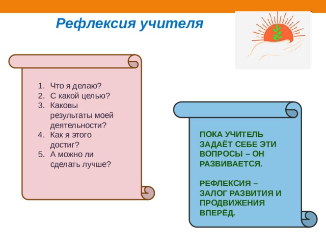 Рефлексия учителя Что я делаю? С какой целью? Каковы результаты моей деятельности? Как я этого достиг? А можно ли сделать лучше? Пока учитель задаёт себе эти вопросы – он развивается.  Рефлексия – залог развития и продвижения вперёд. 