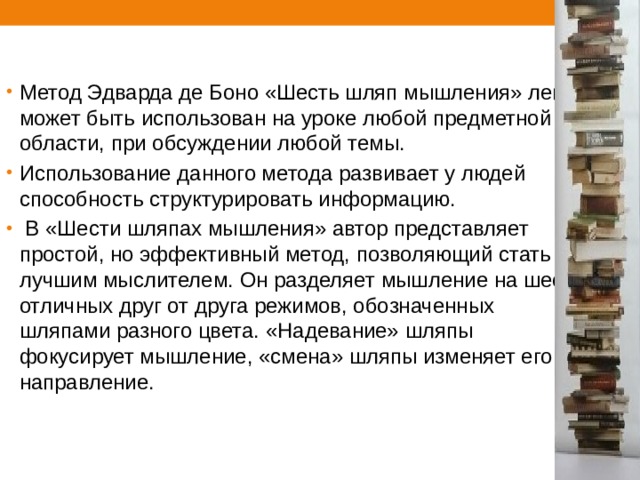 Метод Эдварда де Боно «Шесть шляп мышления» легко может быть использован на уроке любой предметной области, при обсуждении любой темы. Использование данного метода развивает у людей способность структурировать информацию.  В «Шести шляпах мышления» автор представляет простой, но эффективный метод, позволяющий стать лучшим мыслителем. Он разделяет мышление на шесть отличных друг от друга режимов, обозначенных шляпами разного цвета. «Надевание» шляпы фокусирует мышление, «смена» шляпы изменяет его направление. 