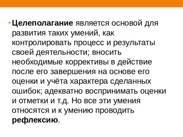 Целеполагание является основой для развития таких умений, как контролировать процесс и результаты своей деятельности; вносить необходимые коррективы в действие после его завершения на основе его оценки и учёта характера сделанных ошибок; адекватно воспринимать оценки и отметки и т.д. Но все эти умения относятся и к умению проводить рефлексию . 