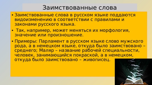 Заимствованные слова Заимствованные слова в русском языке поддаются видоизменению в соответствии с правилами и законами русского языка.  Так, например, может меняться их морфология, значение или произношение. Примеры: Парламент в русском языке слово мужского рода, а в немецком языке, откуда было заимствовано – среднего; Маляр – название рабочей специальности, человек, занимающийся покраской, а в немецком, откуда было заимствовано – живописец.    