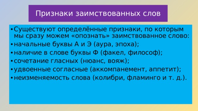 Признаки заимствованных слов Существуют определённые признаки, по которым мы сразу можем «опознать» заимствованное слово: начальные буквы А и Э (аура, эпоха); наличие в слове буквы Ф (факел, философ); сочетание гласных (нюанс, вояж); удвоенные согласные (аккомпанемент, аппетит); неизменяемость слова (колибри, фламинго и т. д.).    