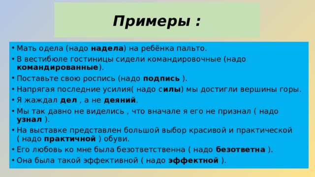 Примеры : Мать одела (надо надела ) на ребёнка пальто. В вестибюле гостиницы сидели командировочные (надо командированные ). Поставьте свою роспись (надо подпись ). Напрягая последние усилия( надо с илы ) мы достигли вершины горы. Я жаждал дел , а не деяний . Мы так давно не виделись , что вначале я его не признал ( надо узнал ). На выставке представлен большой выбор красивой и практической ( надо практичной ) обуви. Его любовь ко мне была безответственна ( надо безответна ). Она была такой эффективной ( надо эффектной ). 