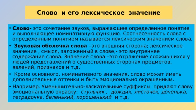 Слово  и его лексическое  значение Слово- это сочетание звуков, выражающее определенное понятие и выполняющее номинативную функцию. Соотнесенность слова с определенным понятием называется лексическим значением слова.   Звуковая оболочка слова –это внешняя сторона; лексическое значение , смысл, заложенный в слове,- это внутреннее содержание слова. Значение слова –это отражение сложившихся у людей представлений о существенных сторонах предметов, явлений, признаков и т.д.   Кроме основного, номинативного значения, слово может иметь дополнительные оттенки и быть эмоционально окрашенным. Например. Уменьшительно-ласкательные суффиксы  придают слову эмоциональную окраску:   стульчик ,  дождик, листочек, доченька, тетрадочка, беленький, хорошенький   и т.д. 