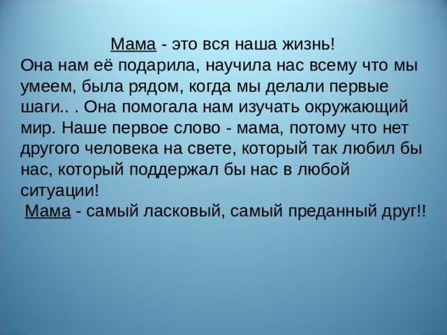 Мама - это вся наша жизнь! Она нам её подарила, научила нас всему что мы умеем, была рядом, когда мы делали первые шаги.. . Она помогала нам изучать окружающий мир. Наше первое слово - мама, потому что нет другого человека на свете, который так любил бы нас, который поддержал бы нас в любой ситуации!  Мама - самый ласковый, самый преданный друг!!