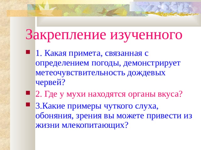 Закрепление изученного 1. Какая примета, связанная с определением погоды, демонстрирует метеочувствительность дождевых червей? 2. Где у мухи находятся органы вкуса? 3.Какие примеры чуткого слуха, обоняния, зрения вы можете привести из жизни млекопитающих? 